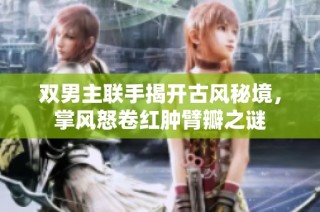 双男主联手揭开古风秘境，掌风怒卷红肿臂瓣之谜
