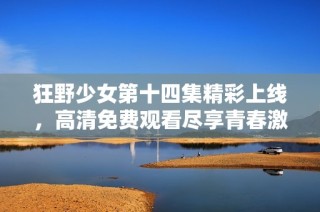 狂野少女第十四集精彩上线，高清免费观看尽享青春激情时刻