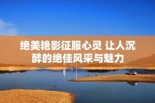 绝美艳影征服心灵 让人沉醉的绝佳风采与魅力