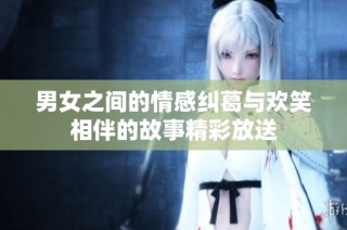 男女之间的情感纠葛与欢笑相伴的故事精彩放送