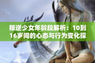 叛逆少女年龄段解析：10到16岁间的心态与行为变化探讨