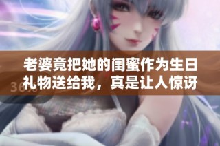 老婆竟把她的闺蜜作为生日礼物送给我，真是让人惊讶！