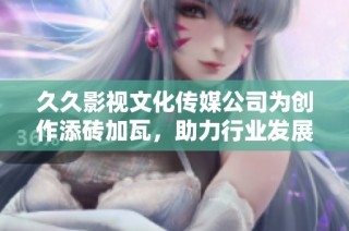 久久影视文化传媒公司为创作添砖加瓦，助力行业发展新篇章
