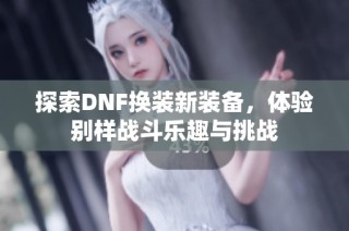 探索DNF换装新装备，体验别样战斗乐趣与挑战