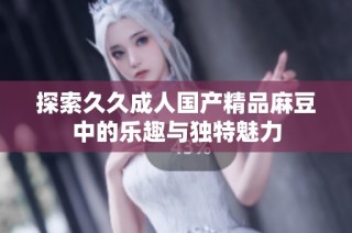 探索久久成人国产精品麻豆中的乐趣与独特魅力