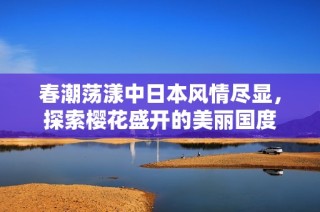 春潮荡漾中日本风情尽显，探索樱花盛开的美丽国度