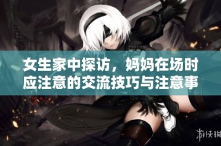 女生家中探访，妈妈在场时应注意的交流技巧与注意事项