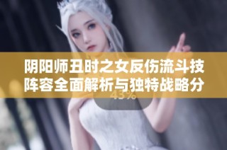 阴阳师丑时之女反伤流斗技阵容全面解析与独特战略分享