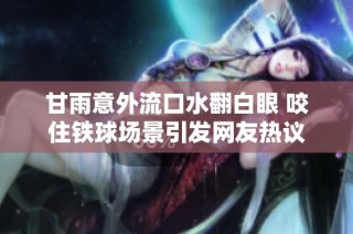 甘雨意外流口水翻白眼 咬住铁球场景引发网友热议