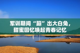 军训期间“蹦”出大白兔，甜蜜回忆唤起青春记忆