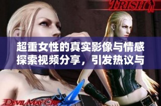 超重女性的真实影像与情感探索视频分享，引发热议与讨论