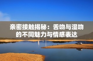 亲密接触揭秘：舌吻与湿吻的不同魅力与情感表达