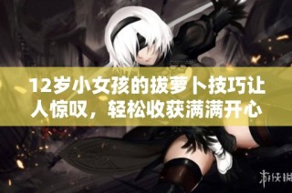 12岁小女孩的拔萝卜技巧让人惊叹，轻松收获满满开心体验