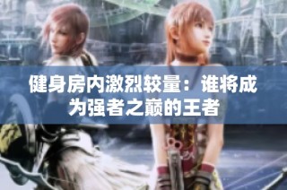 健身房内激烈较量：谁将成为强者之巅的王者