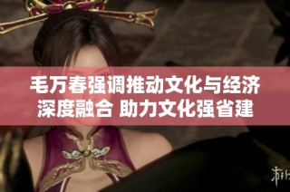 毛万春强调推动文化与经济深度融合 助力文化强省建设新篇章
