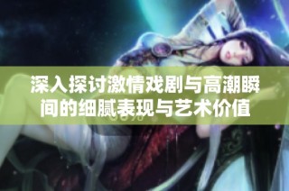 深入探讨激情戏剧与高潮瞬间的细腻表现与艺术价值