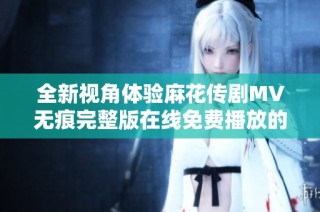 全新视角体验麻花传剧MV无痕完整版在线免费播放的精彩内容