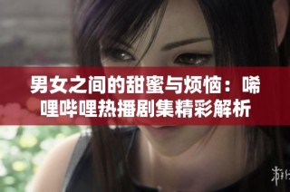 男女之间的甜蜜与烦恼：唏哩哔哩热播剧集精彩解析