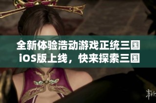 全新体验浩动游戏正统三国 iOS版上线，快来探索三国世界！