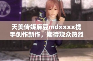天美传媒麻豆mdxxxx携手创作新作，期待观众热烈反响