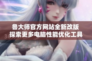 鲁大师官方网站全新改版 探索更多电脑性能优化工具与服务