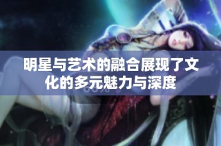 明星与艺术的融合展现了文化的多元魅力与深度