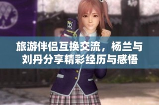 旅游伴侣互换交流，杨兰与刘丹分享精彩经历与感悟