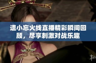 遗小忘火线直播精彩瞬间回顾，尽享刺激对战乐趣