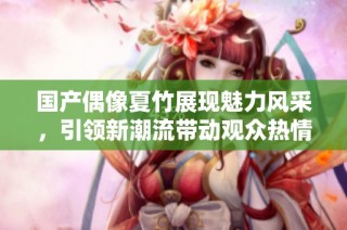 国产偶像夏竹展现魅力风采，引领新潮流带动观众热情