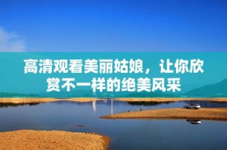 高清观看美丽姑娘，让你欣赏不一样的绝美风采