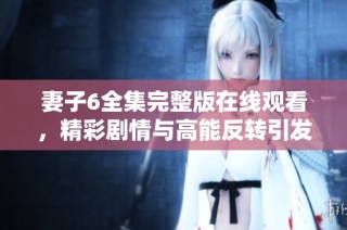 妻子6全集完整版在线观看，精彩剧情与高能反转引发热议