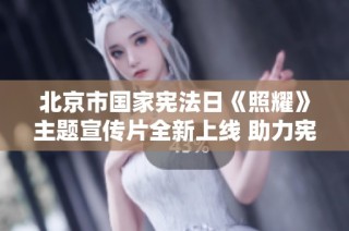 北京市国家宪法日《照耀》主题宣传片全新上线 助力宪法知识普及