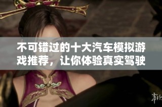 不可错过的十大汽车模拟游戏推荐，让你体验真实驾驶乐趣
