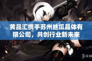 黄品汇携手苏州丝瓜晶体有限公司，共创行业新未来