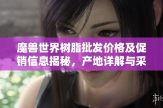 魔兽世界树脂批发价格及促销信息揭秘，产地详解与采购建议