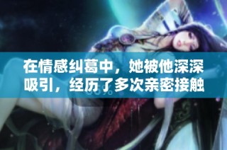 在情感纠葛中，她被他深深吸引，经历了多次亲密接触的故事解析