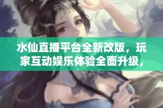 水仙直播平台全新改版，玩家互动娱乐体验全面升级，畅享精彩时刻