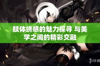 肢体绣感的魅力探寻 与美学之间的精彩交融