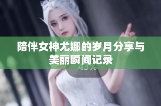陪伴女神尤娜的岁月分享与美丽瞬间记录