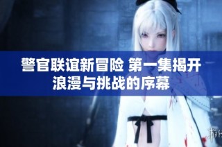 警官联谊新冒险 第一集揭开浪漫与挑战的序幕