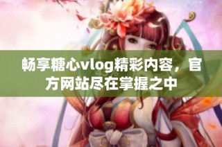 畅享糖心vlog精彩内容，官方网站尽在掌握之中
