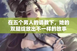 在五个男人的调教下，她的双腿绽放出不一样的故事