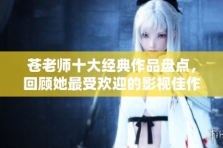 苍老师十大经典作品盘点，回顾她最受欢迎的影视佳作与独特魅力
