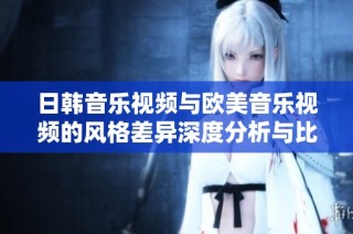日韩音乐视频与欧美音乐视频的风格差异深度分析与比较