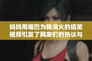 妈妈用嘴巴为我消火的搞笑视频引发了网友们的热议与关注