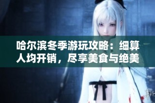 哈尔滨冬季游玩攻略：细算人均开销，尽享美食与绝美景观的完美体验