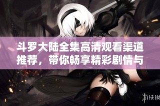 斗罗大陆全集高清观看渠道推荐，带你畅享精彩剧情与绝美画面