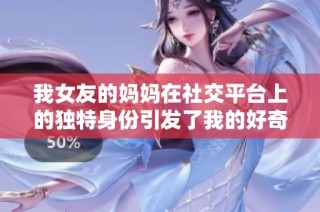 我女友的妈妈在社交平台上的独特身份引发了我的好奇与思考