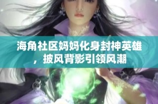 海角社区妈妈化身封神英雄，披风背影引领风潮
