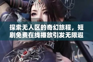 探索无人区的奇幻旅程，短剧免费在线播放引发无限遐思